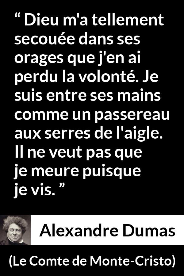 Citation d'Alexandre Dumas sur la volonté tirée du Comte de Monte-Cristo - Dieu m'a tellement secouée dans ses orages que j'en ai perdu la volonté. Je suis entre ses mains comme un passereau aux serres de l'aigle. Il ne veut pas que je meure puisque je vis.