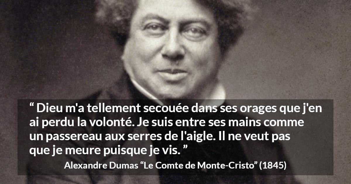 Citation d'Alexandre Dumas sur la volonté tirée du Comte de Monte-Cristo - Dieu m'a tellement secouée dans ses orages que j'en ai perdu la volonté. Je suis entre ses mains comme un passereau aux serres de l'aigle. Il ne veut pas que je meure puisque je vis.