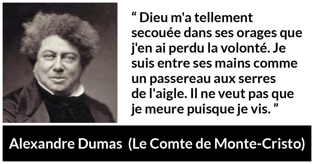 Citation d'Alexandre Dumas sur la volonté tirée du Comte de Monte-Cristo - Dieu m'a tellement secouée dans ses orages que j'en ai perdu la volonté. Je suis entre ses mains comme un passereau aux serres de l'aigle. Il ne veut pas que je meure puisque je vis.