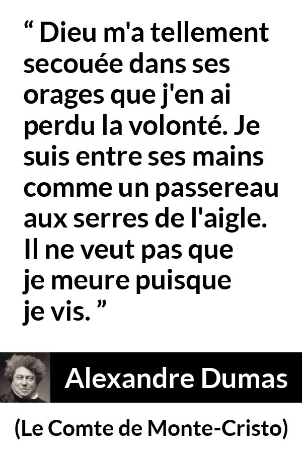 Citation d'Alexandre Dumas sur la volonté tirée du Comte de Monte-Cristo - Dieu m'a tellement secouée dans ses orages que j'en ai perdu la volonté. Je suis entre ses mains comme un passereau aux serres de l'aigle. Il ne veut pas que je meure puisque je vis.