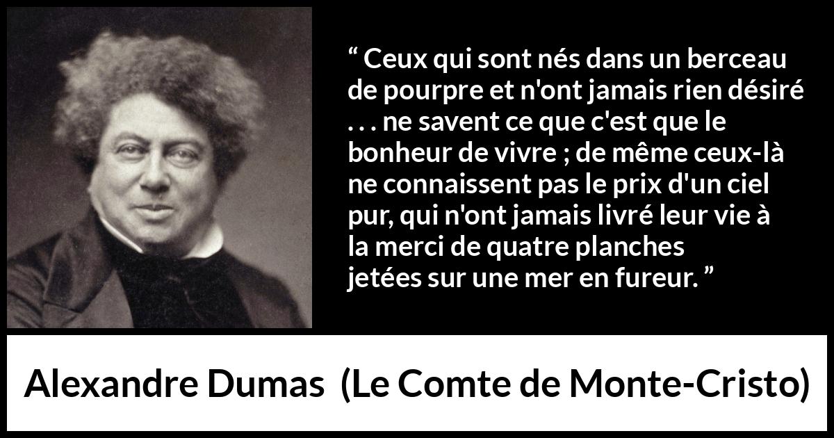 Citation d'Alexandre Dumas sur le bonheur tirée du Comte de Monte-Cristo - Ceux qui sont nés dans un berceau de pourpre et n'ont jamais rien désiré . . . ne savent ce que c'est que le bonheur de vivre ; de même ceux-là ne connaissent pas le prix d'un ciel pur, qui n'ont jamais livré leur vie à la merci de quatre planches jetées sur une mer en fureur.