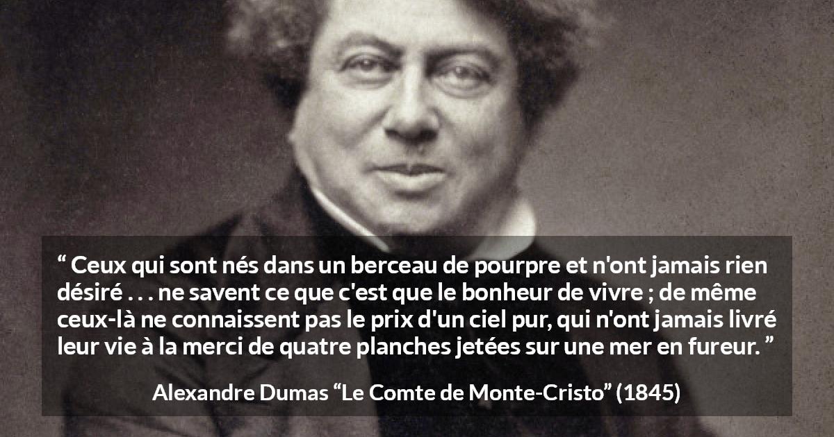 Citation d'Alexandre Dumas sur le bonheur tirée du Comte de Monte-Cristo - Ceux qui sont nés dans un berceau de pourpre et n'ont jamais rien désiré . . . ne savent ce que c'est que le bonheur de vivre ; de même ceux-là ne connaissent pas le prix d'un ciel pur, qui n'ont jamais livré leur vie à la merci de quatre planches jetées sur une mer en fureur.