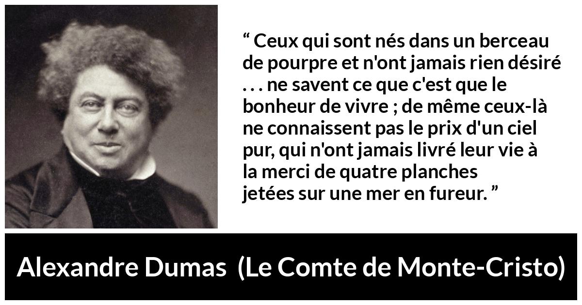 Citation d'Alexandre Dumas sur le bonheur tirée du Comte de Monte-Cristo - Ceux qui sont nés dans un berceau de pourpre et n'ont jamais rien désiré . . . ne savent ce que c'est que le bonheur de vivre ; de même ceux-là ne connaissent pas le prix d'un ciel pur, qui n'ont jamais livré leur vie à la merci de quatre planches jetées sur une mer en fureur.