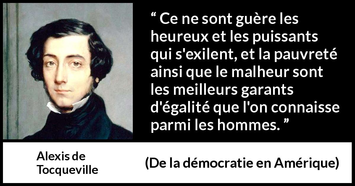 Citation d'Alexis de Tocqueville sur l'égalité tirée de De la démocratie en Amérique - Ce ne sont guère les heureux et les puissants qui s'exilent, et la pauvreté ainsi que le malheur sont les meilleurs garants d'égalité que l'on connaisse parmi les hommes.