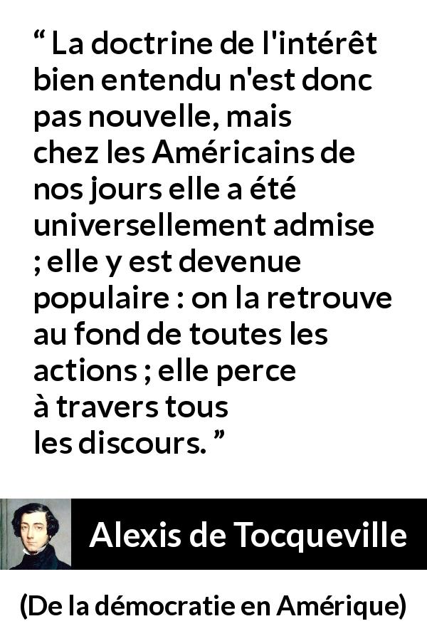 Citation d'Alexis de Tocqueville sur l'Amérique tirée de De la démocratie en Amérique - La doctrine de l'intérêt bien entendu n'est donc pas nouvelle, mais chez les Américains de nos jours elle a été universellement admise ; elle y est devenue populaire : on la retrouve au fond de toutes les actions ; elle perce à travers tous les discours.