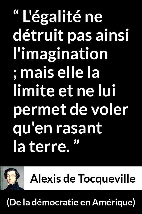 Citation d'Alexis de Tocqueville sur l'imagination tirée de De la démocratie en Amérique - L'égalité ne détruit pas ainsi l'imagination ; mais elle la limite et ne lui permet de voler qu'en rasant la terre.