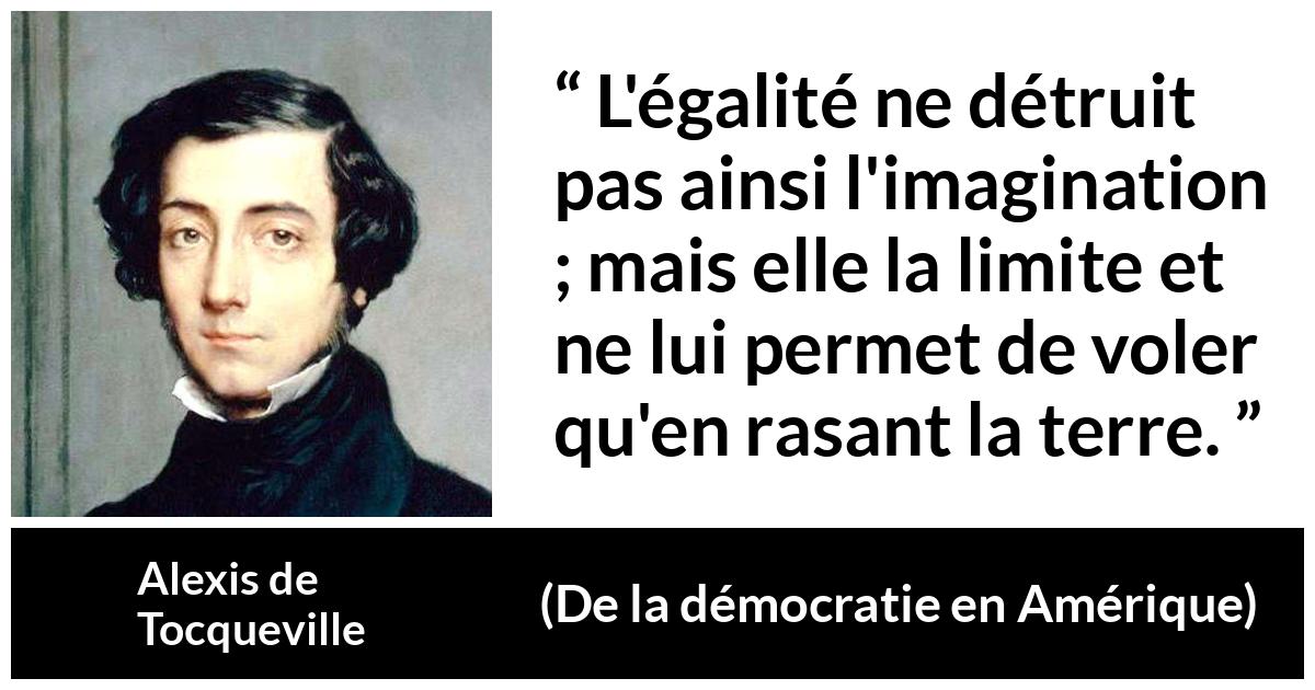 Citation d'Alexis de Tocqueville sur l'imagination tirée de De la démocratie en Amérique - L'égalité ne détruit pas ainsi l'imagination ; mais elle la limite et ne lui permet de voler qu'en rasant la terre.