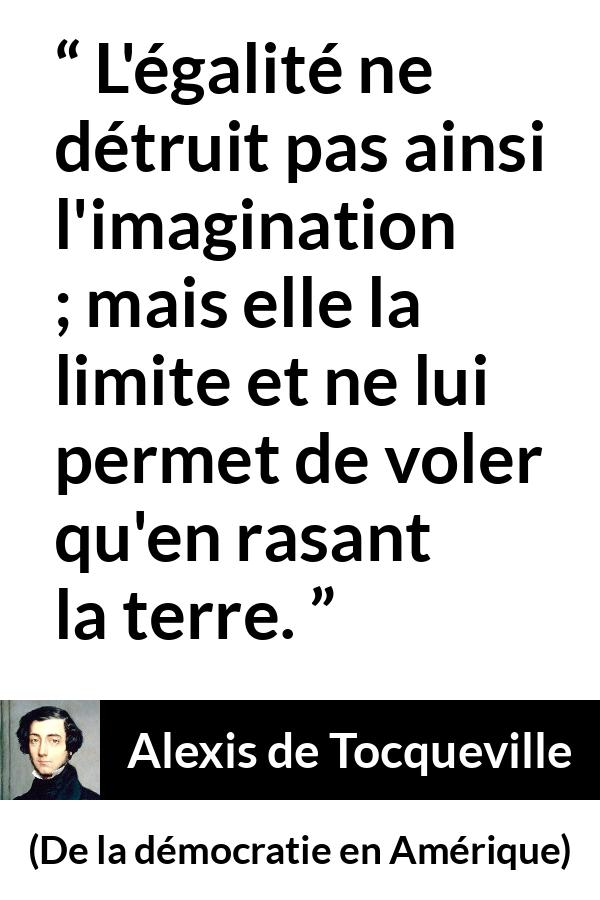 Citation d'Alexis de Tocqueville sur l'imagination tirée de De la démocratie en Amérique - L'égalité ne détruit pas ainsi l'imagination ; mais elle la limite et ne lui permet de voler qu'en rasant la terre.