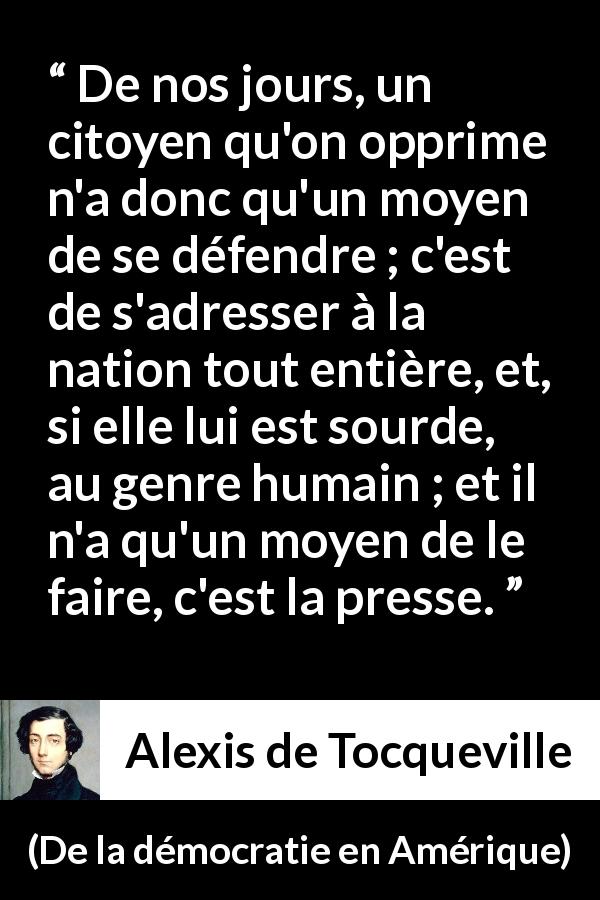 Citation d'Alexis de Tocqueville sur l'oppression tirée de De la démocratie en Amérique - De nos jours, un citoyen qu'on opprime n'a donc qu'un moyen de se défendre ; c'est de s'adresser à la nation tout entière, et, si elle lui est sourde, au genre humain ; et il n'a qu'un moyen de le faire, c'est la presse.