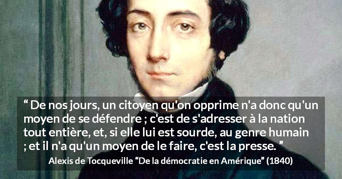 Citation d'Alexis de Tocqueville sur l'oppression tirée de De la démocratie en Amérique - De nos jours, un citoyen qu'on opprime n'a donc qu'un moyen de se défendre ; c'est de s'adresser à la nation tout entière, et, si elle lui est sourde, au genre humain ; et il n'a qu'un moyen de le faire, c'est la presse.