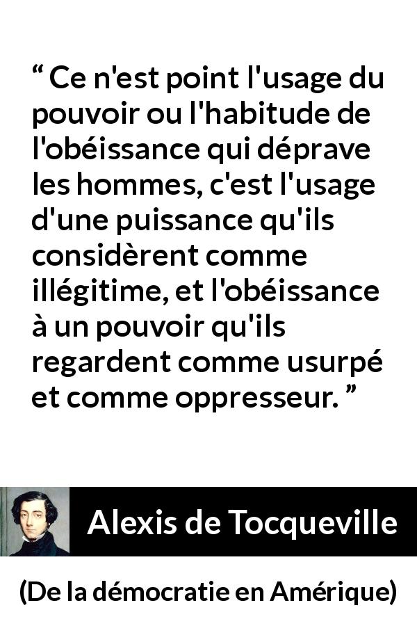 Citation d'Alexis de Tocqueville sur l'oppression tirée de De la démocratie en Amérique - Ce n'est point l'usage du pouvoir ou l'habitude de l'obéissance qui déprave les hommes, c'est l'usage d'une puissance qu'ils considèrent comme illégitime, et l'obéissance à un pouvoir qu'ils regardent comme usurpé et comme oppresseur.