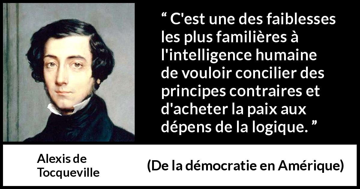 Citation d'Alexis de Tocqueville sur la contradiction tirée de De la démocratie en Amérique - C'est une des faiblesses les plus familières à l'intelligence humaine de vouloir concilier des principes contraires et d'acheter la paix aux dépens de la logique.