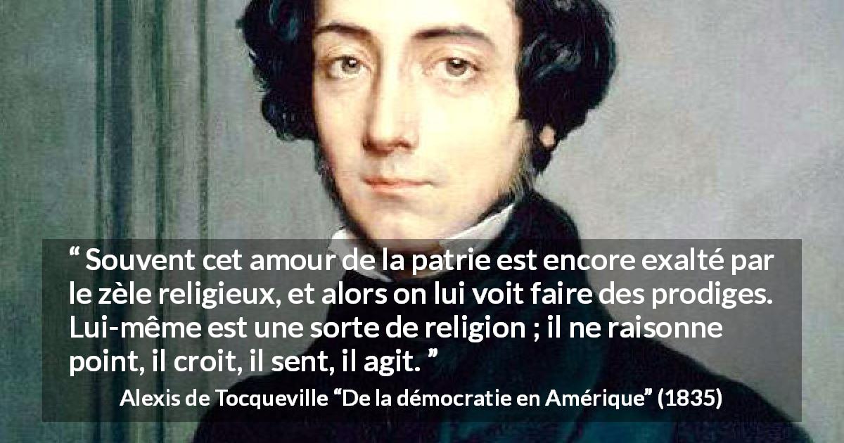 Citation d'Alexis de Tocqueville sur la foi tirée de De la démocratie en Amérique - Souvent cet amour de la patrie est encore exalté par le zèle religieux, et alors on lui voit faire des prodiges. Lui-même est une sorte de religion ; il ne raisonne point, il croit, il sent, il agit.
