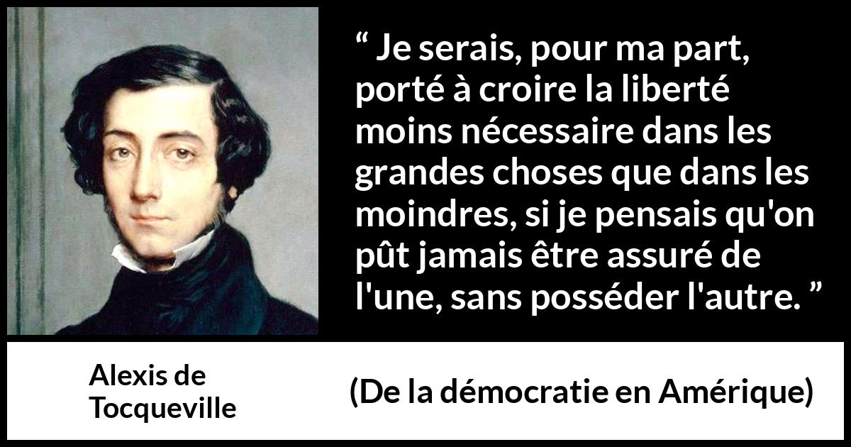 Citation d'Alexis de Tocqueville sur la liberté tirée de De la démocratie en Amérique - Je serais, pour ma part, porté à croire la liberté moins nécessaire dans les grandes choses que dans les moindres, si je pensais qu'on pût jamais être assuré de l'une, sans posséder l'autre.