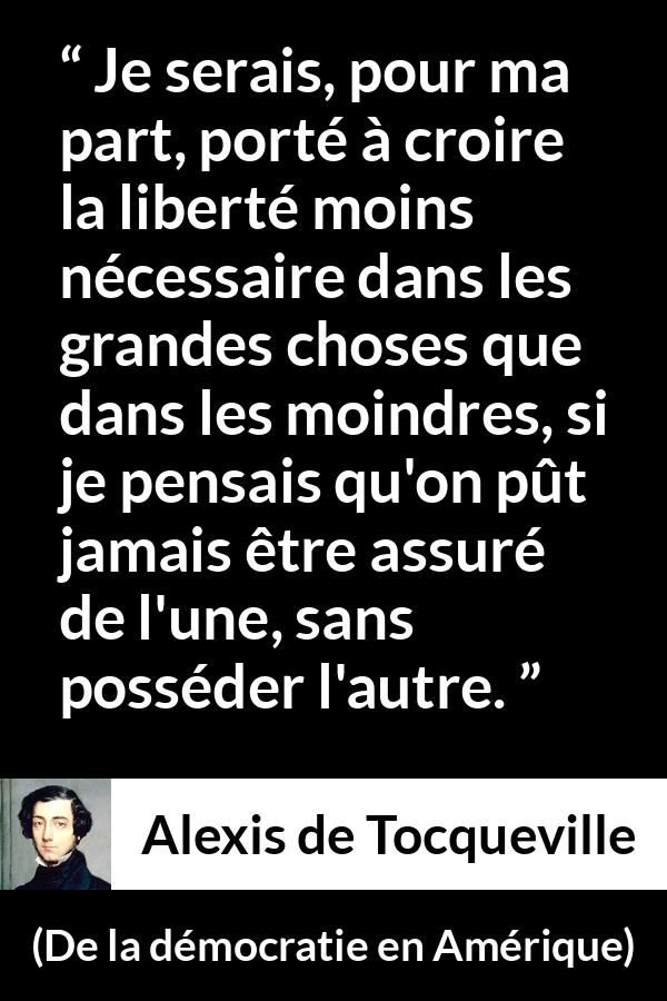 Citation d'Alexis de Tocqueville sur la liberté tirée de De la démocratie en Amérique - Je serais, pour ma part, porté à croire la liberté moins nécessaire dans les grandes choses que dans les moindres, si je pensais qu'on pût jamais être assuré de l'une, sans posséder l'autre.