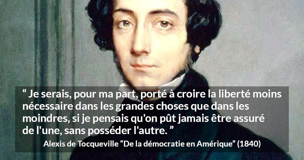Citation d'Alexis de Tocqueville sur la liberté tirée de De la démocratie en Amérique - Je serais, pour ma part, porté à croire la liberté moins nécessaire dans les grandes choses que dans les moindres, si je pensais qu'on pût jamais être assuré de l'une, sans posséder l'autre.