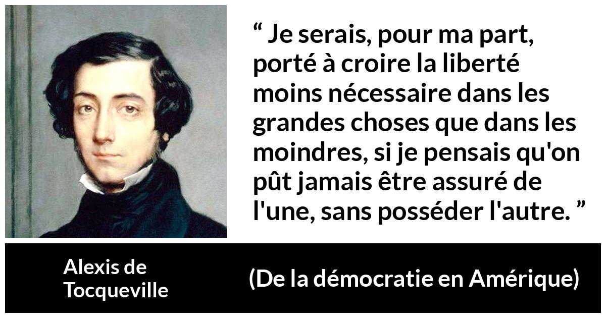Citation d'Alexis de Tocqueville sur la liberté tirée de De la démocratie en Amérique - Je serais, pour ma part, porté à croire la liberté moins nécessaire dans les grandes choses que dans les moindres, si je pensais qu'on pût jamais être assuré de l'une, sans posséder l'autre.