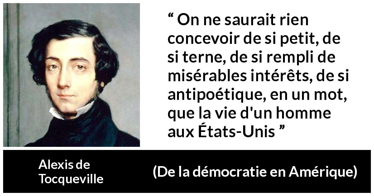 Citation d'Alexis de Tocqueville sur la poésie tirée de De la démocratie en Amérique - On ne saurait rien concevoir de si petit, de si terne, de si rempli de misérables intérêts, de si antipoétique, en un mot, que la vie d'un homme aux États-Unis