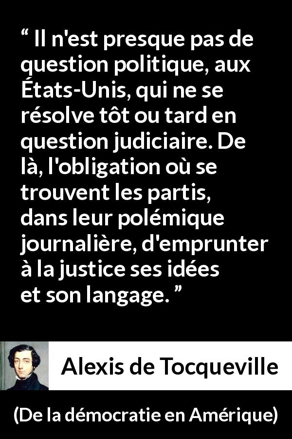 Citation d'Alexis de Tocqueville sur la politique tirée de De la démocratie en Amérique - Il n'est presque pas de question politique, aux États-Unis, qui ne se résolve tôt ou tard en question judiciaire. De là, l'obligation où se trouvent les partis, dans leur polémique journalière, d'emprunter à la justice ses idées et son langage.