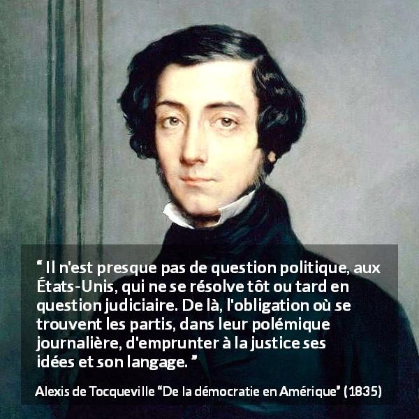 Citation d'Alexis de Tocqueville sur la politique tirée de De la démocratie en Amérique - Il n'est presque pas de question politique, aux États-Unis, qui ne se résolve tôt ou tard en question judiciaire. De là, l'obligation où se trouvent les partis, dans leur polémique journalière, d'emprunter à la justice ses idées et son langage.