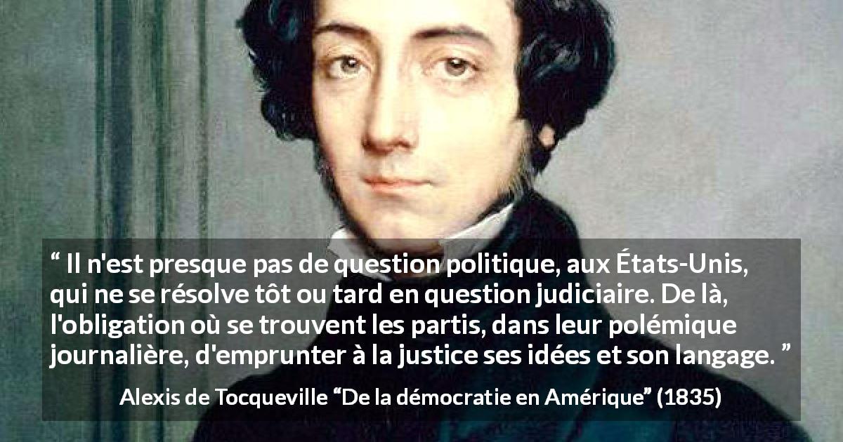 Citation d'Alexis de Tocqueville sur la politique tirée de De la démocratie en Amérique - Il n'est presque pas de question politique, aux États-Unis, qui ne se résolve tôt ou tard en question judiciaire. De là, l'obligation où se trouvent les partis, dans leur polémique journalière, d'emprunter à la justice ses idées et son langage.