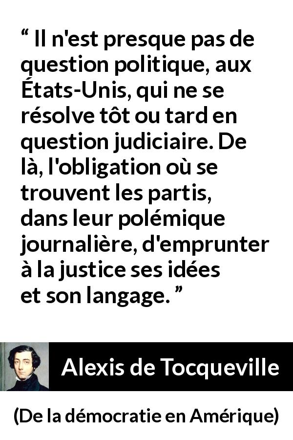 Citation d'Alexis de Tocqueville sur la politique tirée de De la démocratie en Amérique - Il n'est presque pas de question politique, aux États-Unis, qui ne se résolve tôt ou tard en question judiciaire. De là, l'obligation où se trouvent les partis, dans leur polémique journalière, d'emprunter à la justice ses idées et son langage.