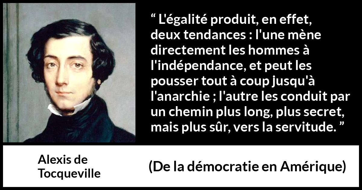 Citation d'Alexis de Tocqueville sur la servitude tirée de De la démocratie en Amérique - L'égalité produit, en effet, deux tendances : l'une mène directement les hommes à l'indépendance, et peut les pousser tout à coup jusqu'à l'anarchie ; l'autre les conduit par un chemin plus long, plus secret, mais plus sûr, vers la servitude.