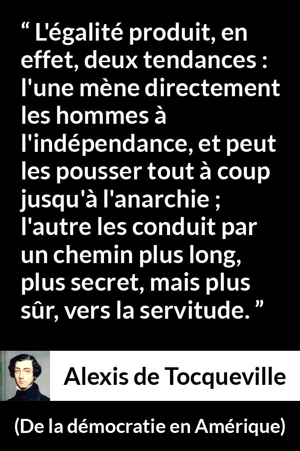 Citation d'Alexis de Tocqueville sur la servitude tirée de De la démocratie en Amérique - L'égalité produit, en effet, deux tendances : l'une mène directement les hommes à l'indépendance, et peut les pousser tout à coup jusqu'à l'anarchie ; l'autre les conduit par un chemin plus long, plus secret, mais plus sûr, vers la servitude.