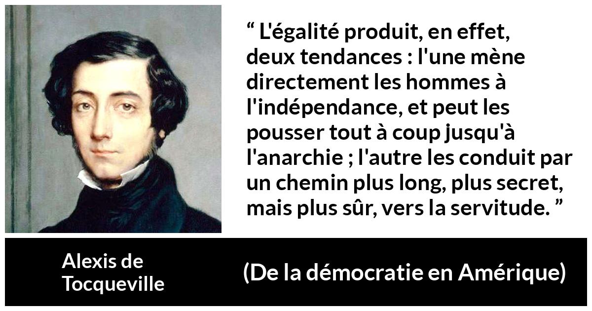 Citation d'Alexis de Tocqueville sur la servitude tirée de De la démocratie en Amérique - L'égalité produit, en effet, deux tendances : l'une mène directement les hommes à l'indépendance, et peut les pousser tout à coup jusqu'à l'anarchie ; l'autre les conduit par un chemin plus long, plus secret, mais plus sûr, vers la servitude.