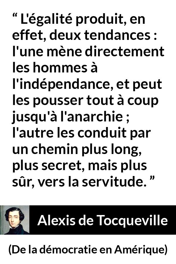 Citation d'Alexis de Tocqueville sur la servitude tirée de De la démocratie en Amérique - L'égalité produit, en effet, deux tendances : l'une mène directement les hommes à l'indépendance, et peut les pousser tout à coup jusqu'à l'anarchie ; l'autre les conduit par un chemin plus long, plus secret, mais plus sûr, vers la servitude.