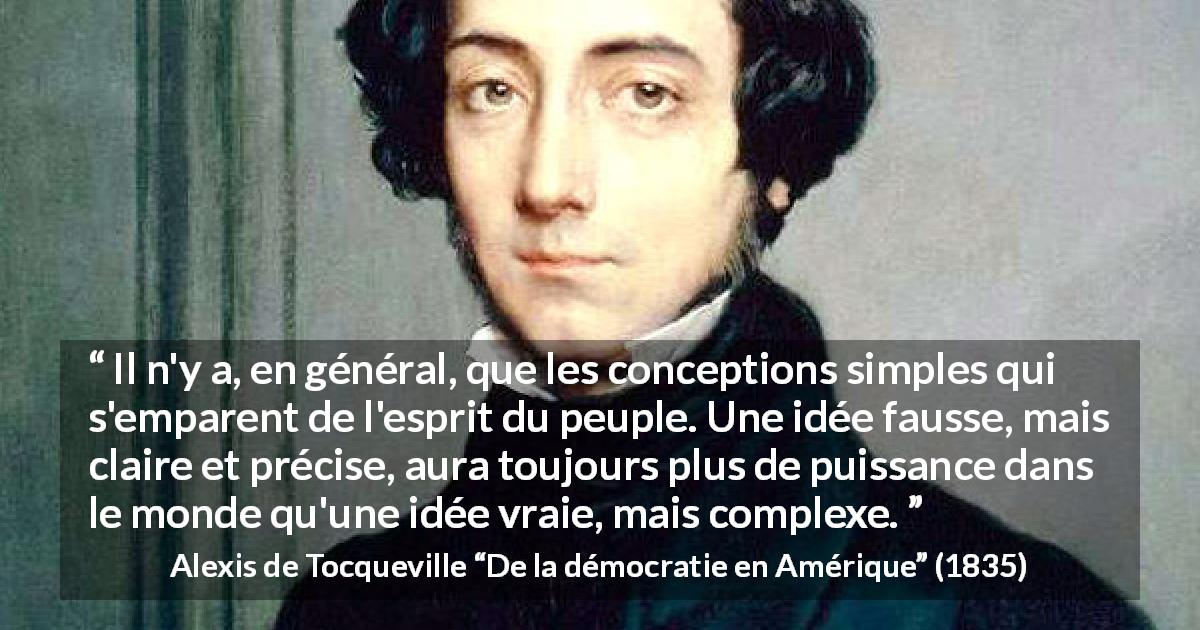 Citation d'Alexis de Tocqueville sur la vérité tirée de De la démocratie en Amérique - Il n'y a, en général, que les conceptions simples qui s'emparent de l'esprit du peuple. Une idée fausse, mais claire et précise, aura toujours plus de puissance dans le monde qu'une idée vraie, mais complexe.