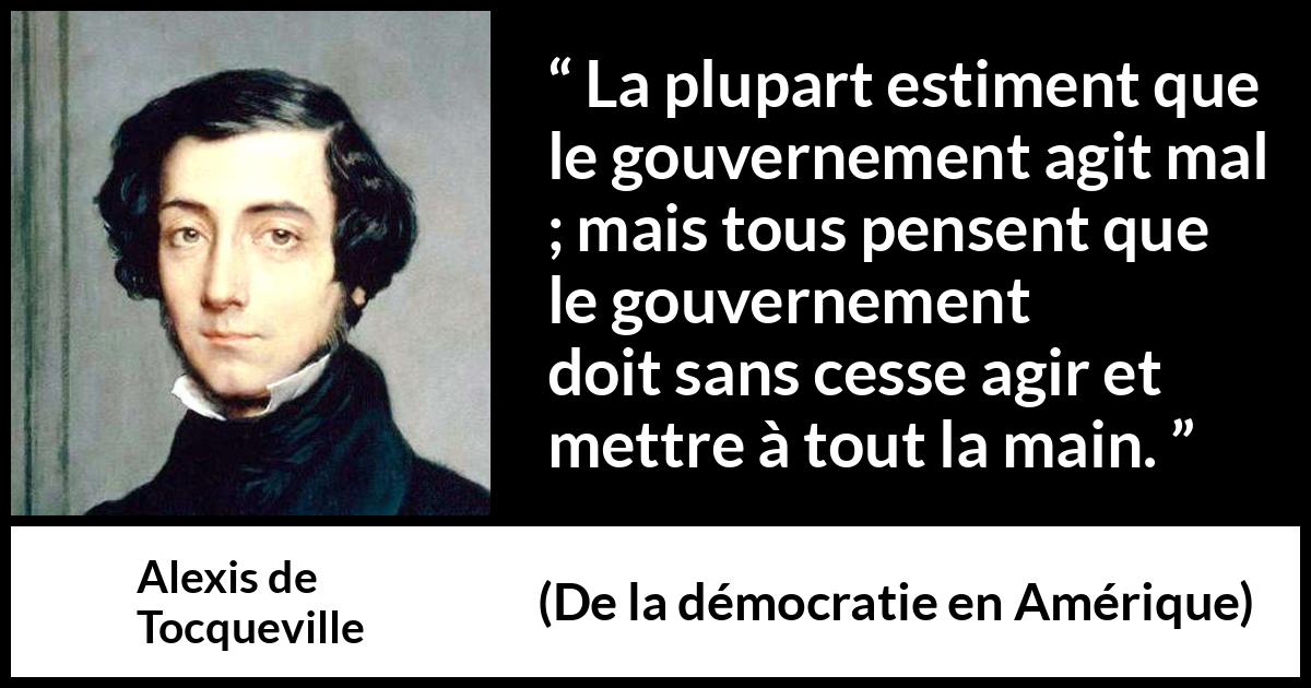 Citation d'Alexis de Tocqueville sur le gouvernement tirée de De la démocratie en Amérique - La plupart estiment que le gouvernement agit mal ; mais tous pensent que le gouvernement doit sans cesse agir et mettre à tout la main.