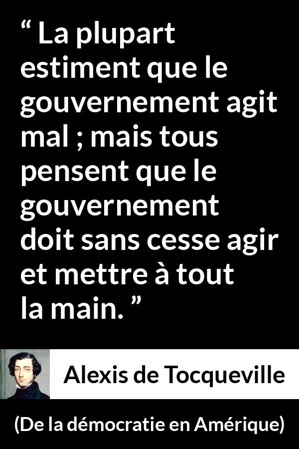 Citation d'Alexis de Tocqueville sur le gouvernement tirée de De la démocratie en Amérique - La plupart estiment que le gouvernement agit mal ; mais tous pensent que le gouvernement doit sans cesse agir et mettre à tout la main.