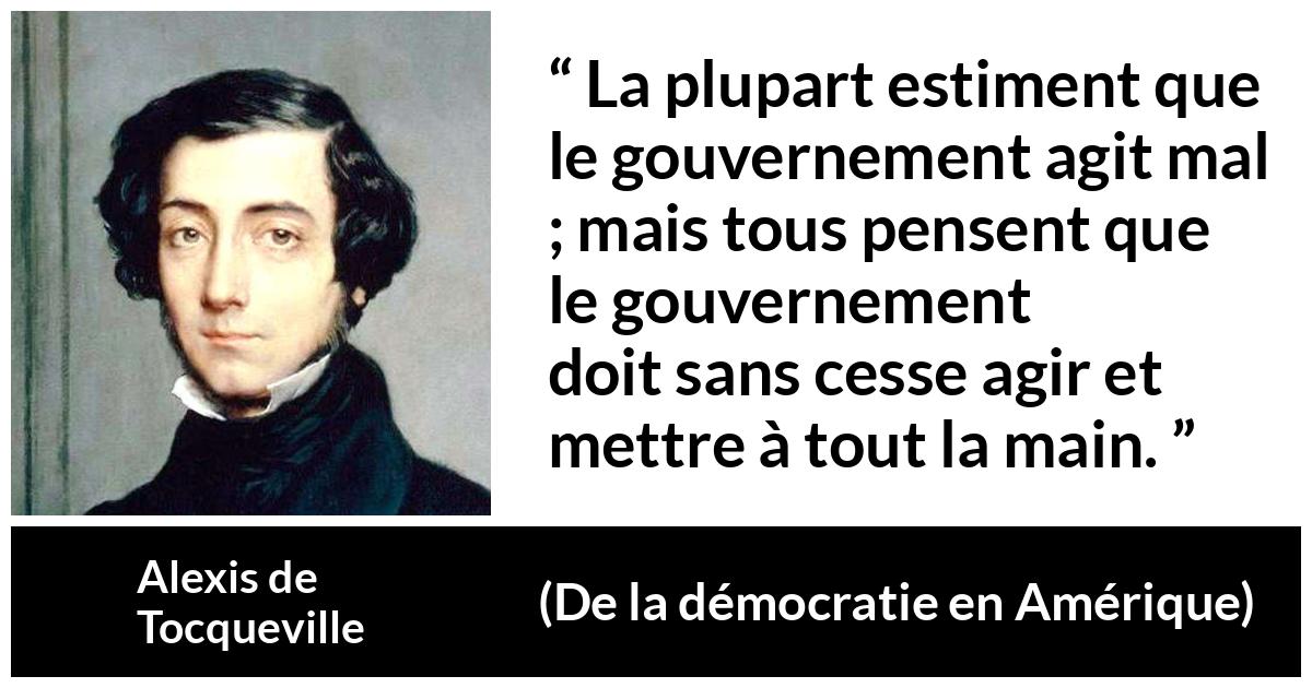 Citation d'Alexis de Tocqueville sur le gouvernement tirée de De la démocratie en Amérique - La plupart estiment que le gouvernement agit mal ; mais tous pensent que le gouvernement doit sans cesse agir et mettre à tout la main.