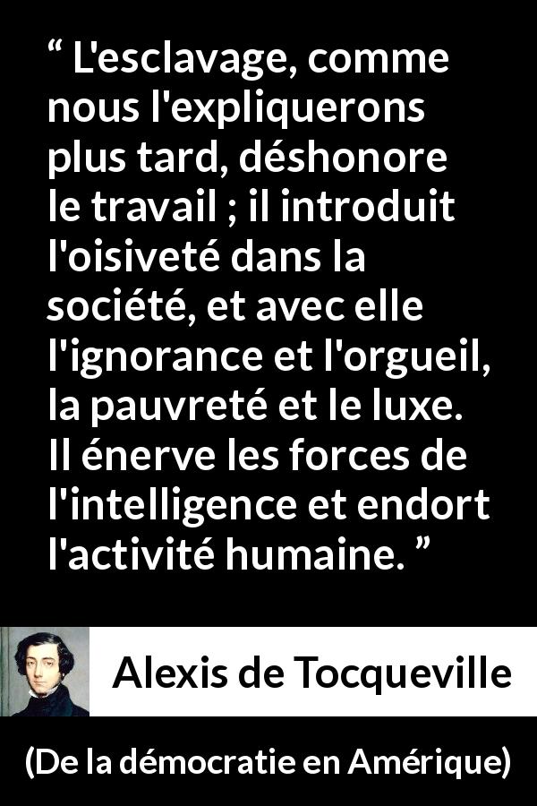 Citation d'Alexis de Tocqueville sur le travail tirée de De la démocratie en Amérique - L'esclavage, comme nous l'expliquerons plus tard, déshonore le travail ; il introduit l'oisiveté dans la société, et avec elle l'ignorance et l'orgueil, la pauvreté et le luxe. Il énerve les forces de l'intelligence et endort l'activité humaine.