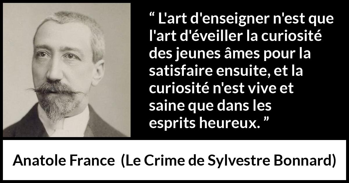 Citation d'Anatole France sur la curiosité tirée du Crime de Sylvestre Bonnard - L'art d'enseigner n'est que l'art d'éveiller la curiosité des jeunes âmes pour la satisfaire ensuite, et la curiosité n'est vive et saine que dans les esprits heureux.