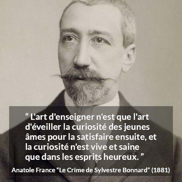Citation d'Anatole France sur la curiosité tirée du Crime de Sylvestre Bonnard - L'art d'enseigner n'est que l'art d'éveiller la curiosité des jeunes âmes pour la satisfaire ensuite, et la curiosité n'est vive et saine que dans les esprits heureux.