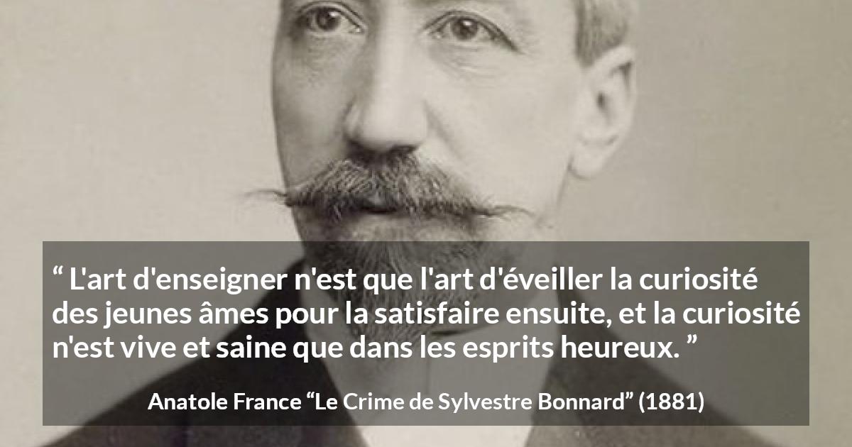 Citation d'Anatole France sur la curiosité tirée du Crime de Sylvestre Bonnard - L'art d'enseigner n'est que l'art d'éveiller la curiosité des jeunes âmes pour la satisfaire ensuite, et la curiosité n'est vive et saine que dans les esprits heureux.
