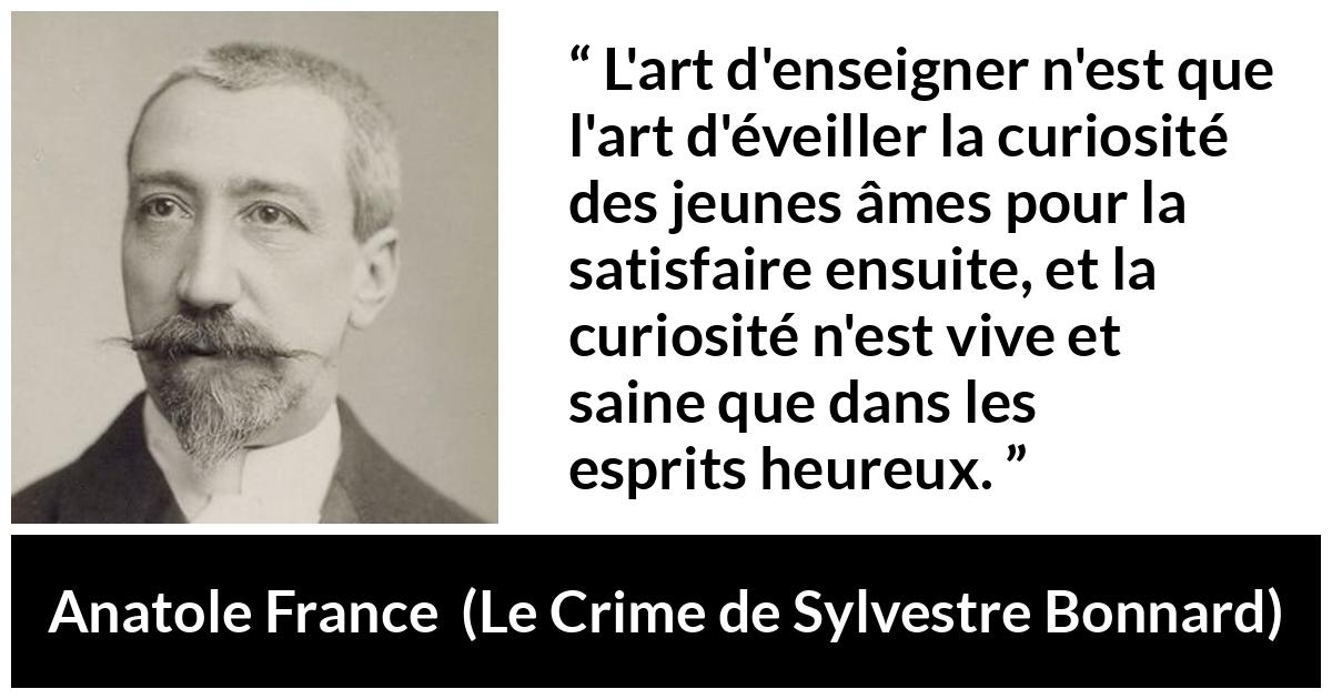 Citation d'Anatole France sur la curiosité tirée du Crime de Sylvestre Bonnard - L'art d'enseigner n'est que l'art d'éveiller la curiosité des jeunes âmes pour la satisfaire ensuite, et la curiosité n'est vive et saine que dans les esprits heureux.