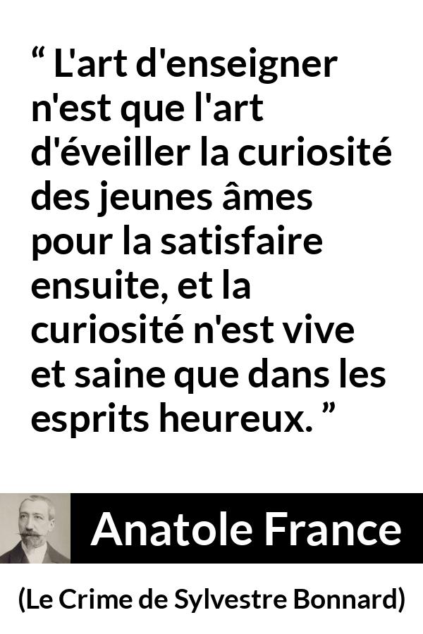 Citation d'Anatole France sur la curiosité tirée du Crime de Sylvestre Bonnard - L'art d'enseigner n'est que l'art d'éveiller la curiosité des jeunes âmes pour la satisfaire ensuite, et la curiosité n'est vive et saine que dans les esprits heureux.