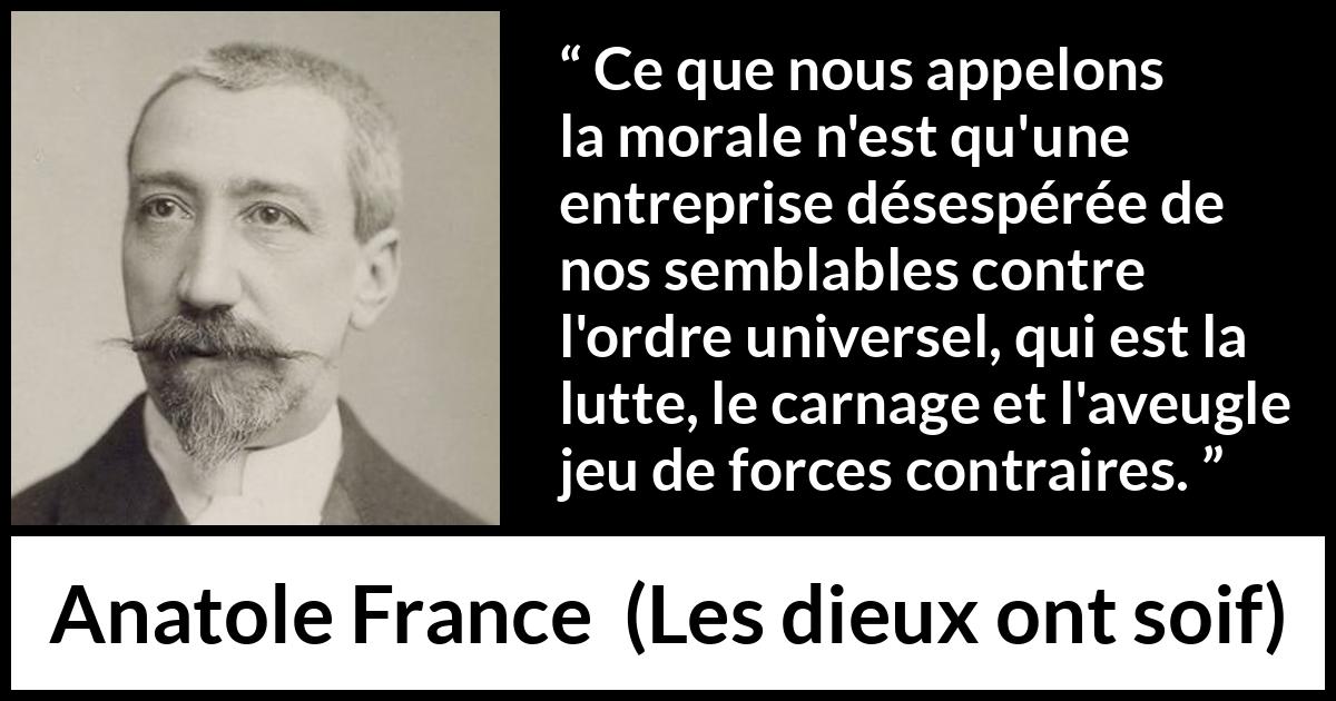 Citation d'Anatole France sur la morale tirée des dieux ont soif - Ce que nous appelons la morale n'est qu'une entreprise désespérée de nos semblables contre l'ordre universel, qui est la lutte, le carnage et l'aveugle jeu de forces contraires.