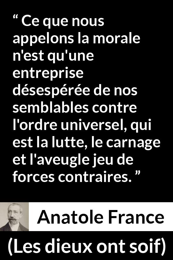 Citation d'Anatole France sur la morale tirée des dieux ont soif - Ce que nous appelons la morale n'est qu'une entreprise désespérée de nos semblables contre l'ordre universel, qui est la lutte, le carnage et l'aveugle jeu de forces contraires.