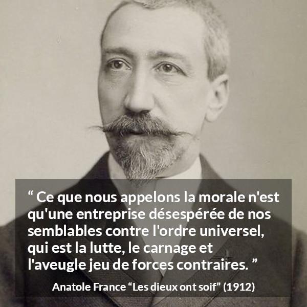 Citation d'Anatole France sur la morale tirée des dieux ont soif - Ce que nous appelons la morale n'est qu'une entreprise désespérée de nos semblables contre l'ordre universel, qui est la lutte, le carnage et l'aveugle jeu de forces contraires.