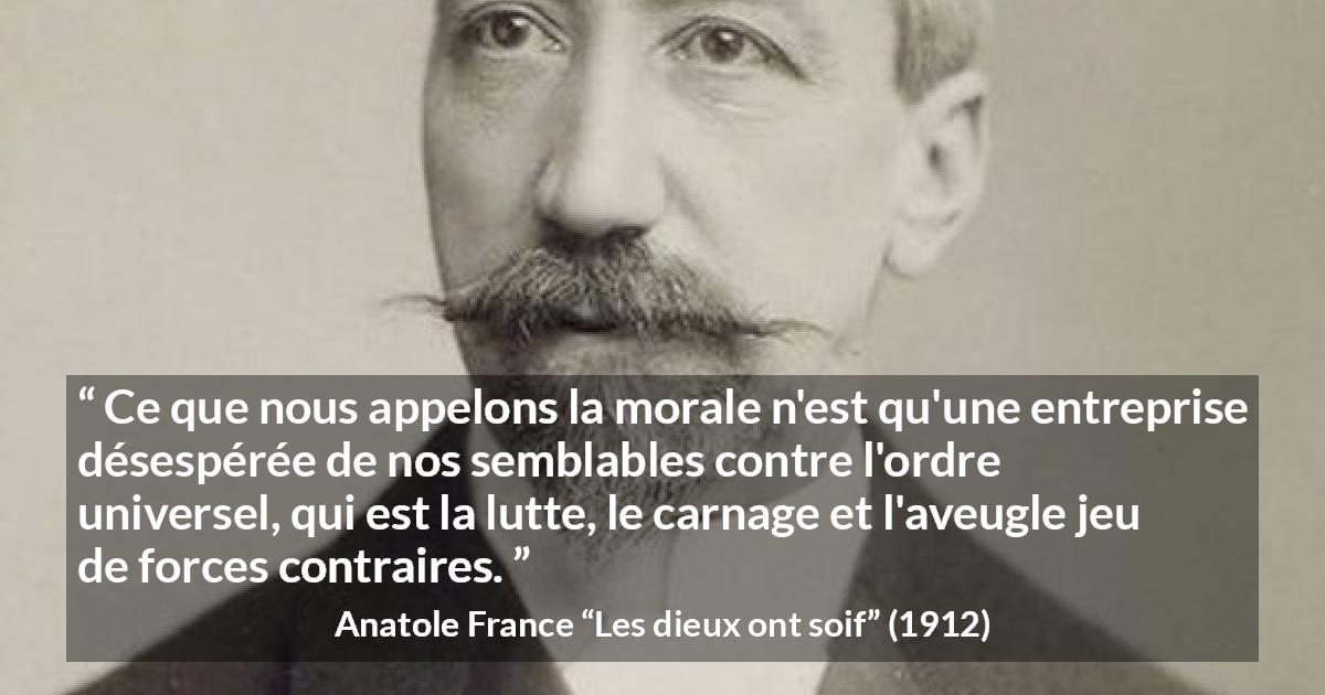 Citation d'Anatole France sur la morale tirée des dieux ont soif - Ce que nous appelons la morale n'est qu'une entreprise désespérée de nos semblables contre l'ordre universel, qui est la lutte, le carnage et l'aveugle jeu de forces contraires.