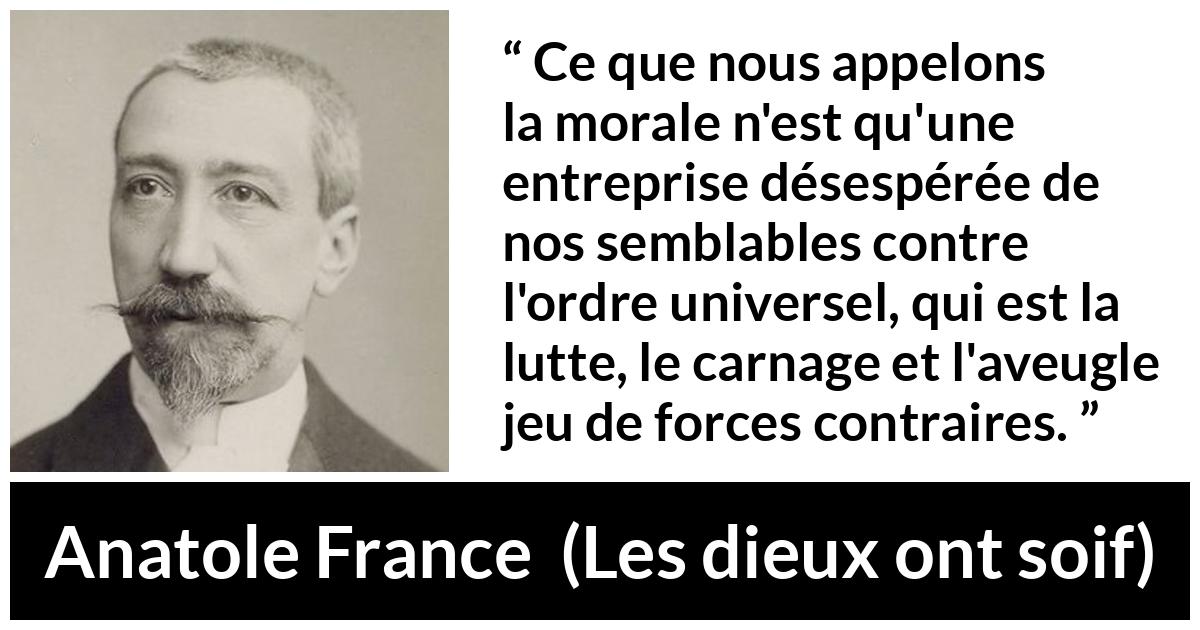 Citation d'Anatole France sur la morale tirée des dieux ont soif - Ce que nous appelons la morale n'est qu'une entreprise désespérée de nos semblables contre l'ordre universel, qui est la lutte, le carnage et l'aveugle jeu de forces contraires.
