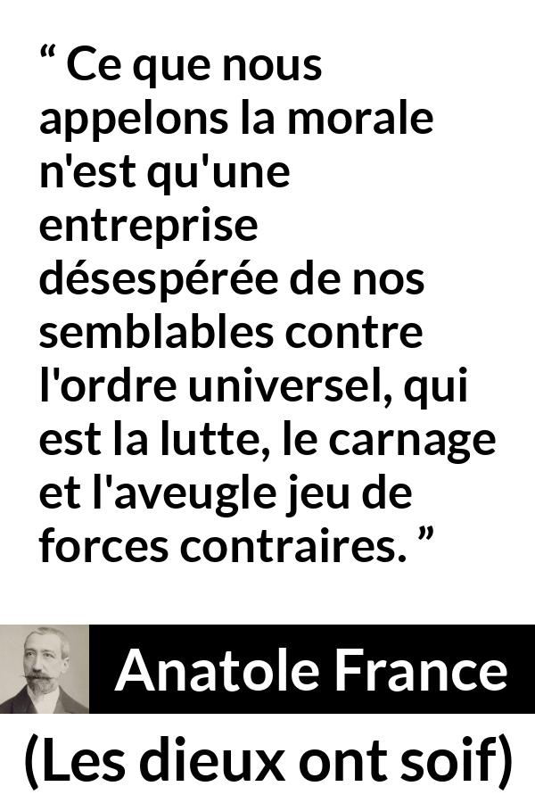 Citation d'Anatole France sur la morale tirée des dieux ont soif - Ce que nous appelons la morale n'est qu'une entreprise désespérée de nos semblables contre l'ordre universel, qui est la lutte, le carnage et l'aveugle jeu de forces contraires.