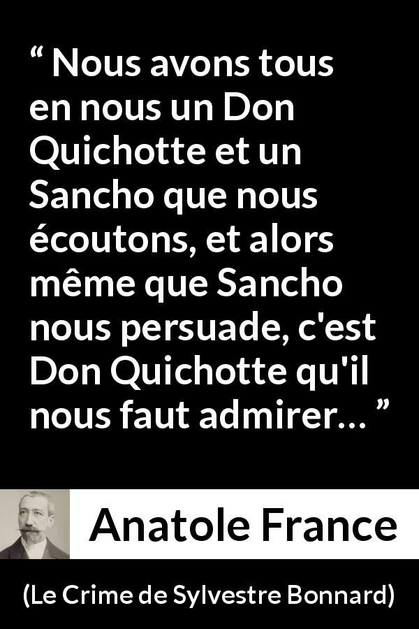 Citation d'Anatole France sur la persuasion tirée du Crime de Sylvestre Bonnard - Nous avons tous en nous un Don Quichotte et un Sancho que nous écoutons, et alors même que Sancho nous persuade, c'est Don Quichotte qu'il nous faut admirer…