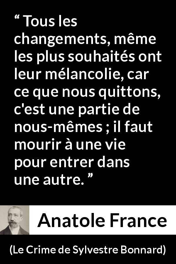 Citation d'Anatole France sur le changement tirée du Crime de Sylvestre Bonnard - Tous les changements, même les plus souhaités ont leur mélancolie, car ce que nous quittons, c'est une partie de nous-mêmes ; il faut mourir à une vie pour entrer dans une autre.
