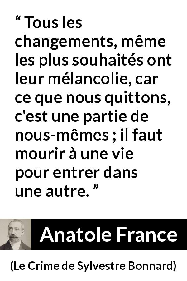 Citation d'Anatole France sur le changement tirée du Crime de Sylvestre Bonnard - Tous les changements, même les plus souhaités ont leur mélancolie, car ce que nous quittons, c'est une partie de nous-mêmes ; il faut mourir à une vie pour entrer dans une autre.