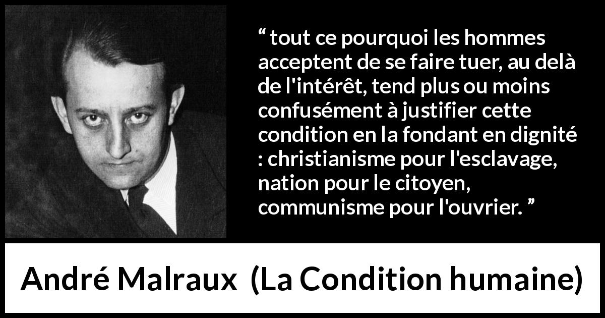 Citation d'André Malraux sur la justification tirée de La Condition humaine - tout ce pourquoi les hommes acceptent de se faire tuer, au delà de l'intérêt, tend plus ou moins confusément à justifier cette condition en la fondant en dignité : christianisme pour l'esclavage, nation pour le citoyen, communisme pour l'ouvrier.